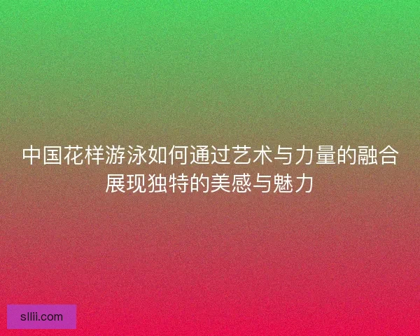 中国花样游泳如何通过艺术与力量的融合展现独特的美感与魅力