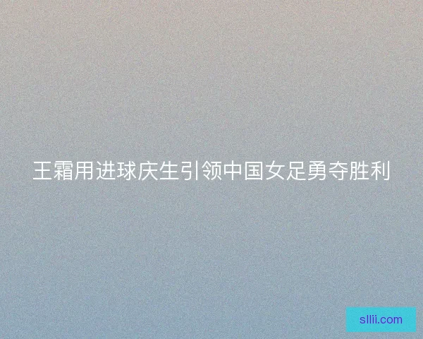王霜用进球庆生引领中国女足勇夺胜利