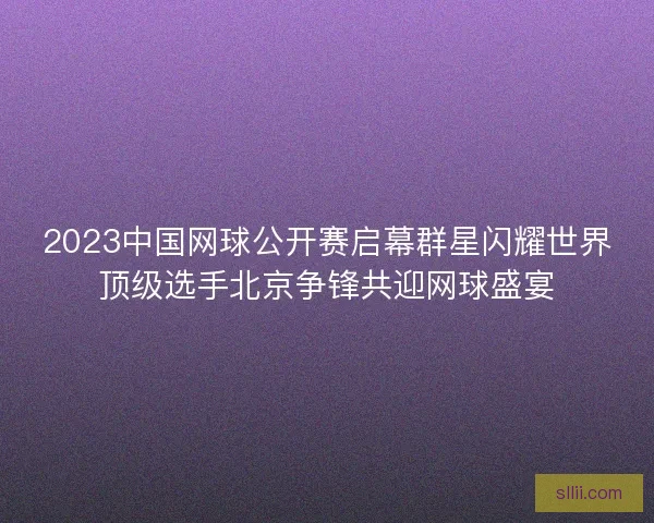2023中国网球公开赛启幕群星闪耀世界顶级选手北京争锋共迎网球盛宴