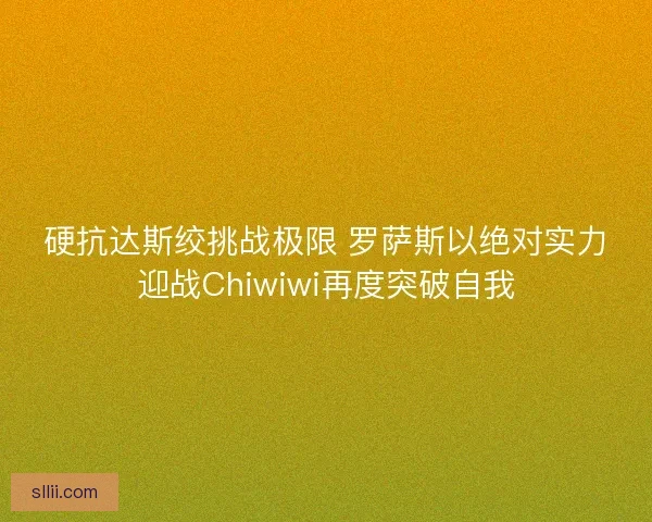 硬抗达斯绞挑战极限 罗萨斯以绝对实力迎战Chiwiwi再度突破自我