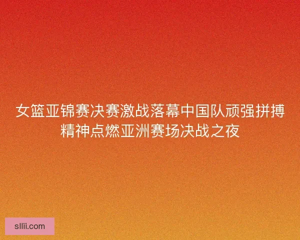 女篮亚锦赛决赛激战落幕中国队顽强拼搏精神点燃亚洲赛场决战之夜
