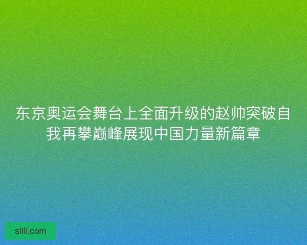 东京奥运会舞台上全面升级的赵帅突破自我再攀巅峰展现中国力量新篇章