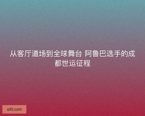 从客厅道场到全球舞台 阿鲁巴选手的成都世运征程