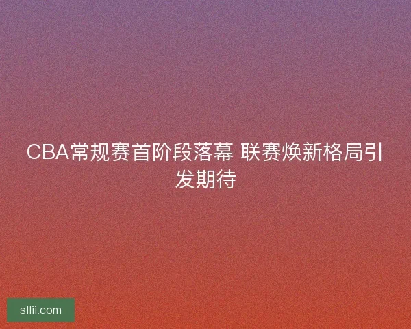 CBA常规赛首阶段落幕 联赛焕新格局引发期待